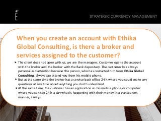 The client does not open with us, we are the managers. Customer opens the account
with the broker and the broker with the Bank depositary. The customer has always
personalized attention because the person, who has contacted him from Ethika Global
Consulting, always can attend you from his mobile phone.
But at the same time the broker has a service back office 24 h where you could make any
questions at any time about anything you don’t understand.
At the same time, the customer has an application on his mobile phone or computer
where you can see 24 h a day what is happening with their money in a transparent
manner, always.
STRATEGIC CURRENCY MANAGEMENT
When you create an account with Ethika
Global Consulting, is there a broker and
services assigned to the customer?
 