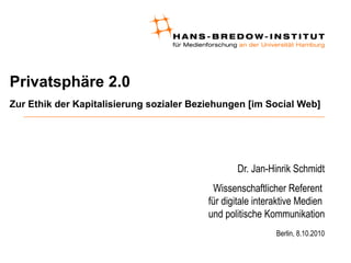 Privatsphäre 2.0
Zur Ethik der Kapitalisierung sozialer Beziehungen [im Social Web]
Dr. Jan-Hinrik Schmidt
Wissenschaftlicher Referent
für digitale interaktive Medien
und politische Kommunikation
Berlin, 8.10.2010
 