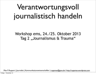 Verantwortungsvoll
journalistisch handeln
Workshop ems, 24./25. Oktober 2013
Tag 2 „Journalismus & Trauma“

Max F. Ruppert | Journalist | Kommunikationswissenschaftler | ruppmax@gmx.de | http://ruppmax.wordpress.com
Freitag, 1. November 13

 
