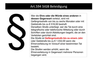 Art.594 StGB Beleidigung
Wer die Ehre oder die Würde eines anderen in
dessen Gegenwart verletzt, wird mit
Gefängnisstrafe von bis zu sechs Monaten oder mit
Geldstrafe bis zu € 516,00 bestraft.
Derselben Strafe unterliegt, wer die Tat durch eine
telegrafische oder telefonische Mitteilung oder durch
Schriften oder durch Abbildungen begeht, die an den
Verletzten gerichtet sind.
Die Strafe ist Gefängnisstrafe bis zu einem Jahr
oder Geldstrafe bis zu € 1.032,00 wenn die
Ehrenverletzung im Vorwurf einer bestimmten Tat
besteht.
Die Strafen werden erhöht, wenn die
Ehrenverletzung in Gegenwart mehrerer Personen
begangen wird.
 