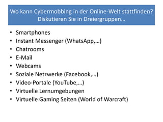Wo kann Cybermobbing in der Online-Welt stattfinden?
Diskutieren Sie in Dreiergruppen…
• Smartphones
• Instant Messenger (WhatsApp,…)
• Chatrooms
• E-Mail
• Webcams
• Soziale Netzwerke (Facebook,…)
• Video-Portale (YouTube,…)
• Virtuelle Lernumgebungen
• Virtuelle Gaming Seiten (World of Warcraft)
 
