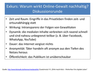 Exkurs: Warum wirkt Online-Gewalt nachhaltig?
Diskussionsrunde
• Zeit und Raum: Eingriffe in das Privatleben finden zeit- und
ortsunabhängig statt
• Wirkung: Intransparenz der Folgen von Gewalttaten
• Dynamik: die medialen Inhalte verbreiten sich rasend schnell
und sind nahezu unbegrenzt teilbar (z. B. über Facebook,
WhatsApp, YouTube)
• Dauer: das Internet vergisst nichts
• Anonymität: Täter handeln oft anonym aus den Tiefen des
Netzes heraus
• Öffentlichkeit: das Publikum ist unüberschaubar
Quelle: http://www.klicksafe.de/themen/medienethik/ Zusatzmodul 10: „Ethik macht klick – Werte-Navi fürs digitale Leben“
 