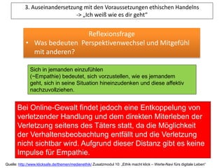 3. Auseinandersetzung mit den Voraussetzungen ethischen Handelns
-> „Ich weiß wie es dir geht“
Reflexionsfrage
• Was bedeuten Perspektivenwechsel und Mitgefühl
mit anderen?
Sich in jemanden einzufühlen
(~Empathie) bedeutet, sich vorzustellen, wie es jemandem
geht, sich in seine Situation hineinzudenken und diese affektiv
nachzuvollziehen.
Bei Online-Gewalt findet jedoch eine Entkoppelung von
verletzender Handlung und dem direkten Miterleben der
Verletzung seitens des Täters statt, da die Möglichkeit
der Verhaltensbeobachtung entfällt und die Verletzung
nicht sichtbar wird. Aufgrund dieser Distanz gibt es keine
Impulse für Empathie.
Quelle: http://www.klicksafe.de/themen/medienethik/ Zusatzmodul 10: „Ethik macht klick – Werte-Navi fürs digitale Leben“
 