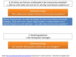 6. Ein Ethos von Fairness und Respekt in der Community entwickeln
-> „Was du nicht willst, das man dir tu’, das füg’ auch keinem anderen zu!“
Reflexionsfrage
• Wie sollte eine ideale Online-Community aussehen?
Übung: Angenommen, du sollst die Regeln für eine neue Online-Community
festlegen, weißt aber nicht, welche Eigenschaften du selbst besitzt und in
welcher Situation du dich befindest – wie sollte diese Community aussehen?
Quelle: http://www.klicksafe.de/themen/medienethik/ Zusatzmodul 10: „Ethik macht klick – Werte-Navi fürs digitale Leben“
7. Handlungsoptionen
-> Der Vertrag fürs Vertragen
Reflexionsfrage
• Auf welche Netiquette wollen wir uns einigen?
 