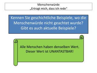 Menschenwürde
„Ertragt mich, dass ich rede“
Kennen Sie geschichtliche Beispiele, wo die
Menschenwürde nicht geachtet wurde?
Gibt es auch aktuelle Beispiele?
Alle Menschen haben denselben Wert.
Dieser Wert ist UNANTASTBAR!
 