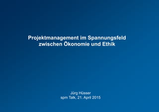 Projektmanagement im Spannungsfeld
zwischen Ökonomie und Ethik
Jürg Hüsser
spm Talk, 21. April 2015
 