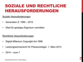 SOZIALE UND RECHTLICHE
HERAUSFORDERUNGEN
Soziale Herausforderungen
•

Generation Z: 1995 – 2010

•

Wert für geistiges Eigentum vermitteln

Rechtliche Herausforderungen
Digital Millenium Copyright Act 1998

•

Leistungsschutzrecht für Presseverleger: 1. März 2013

•

2014 – xxxx ?

Wirtschaftsinformatik VZ - Stefan Martens

14

•

 