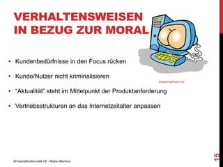 VERHALTENSWEISEN
IN BEZUG ZUR MORAL
• Kundenbedürfnisse in den Focus rücken

• Kunde/Nutzer nicht kriminalisieren
• “Aktualität” steht im Mittelpunkt der Produktanforderung

Wirtschaftsinformatik VZ - Stefan Martens

15

• Vertriebsstrukturen an das Internetzeitalter anpassen

 
