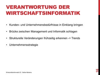 VERANTWORTUNG DER
WIRTSCHAFTSINFORMATIK
• Kunden- und Unternehmensbedürfnisse in Einklang bringen
• Brücke zwischen Management und Informatik schlagen
• Strukturelle Veränderungen frühzeitig erkennen -> Trends

Wirtschaftsinformatik VZ - Stefan Martens

16

• Unternehmensstrategie

 