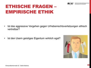 ETHISCHE FRAGEN –
EMPIRISCHE ETHIK
Ist das aggressive Vorgehen gegen Urheberrechtsverletzungen ethisch
vertretbar?

•

Ist den Usern geistiges Eigentum wirklich egal?

Wirtschaftsinformatik VZ - Stefan Martens

8

•

 