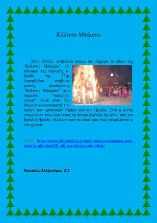 Κόλιντα Μπάμπω
Στην Πέλλα, αναβιώνει ακόμα και σήμερα το έθιμο της
“Κόλιντα Μπάμπω”. Οι
κάτοικοι της περιοχής το
βράδυ της 23ης
Δεκεμβρίου ανάβουν
φωτιές, φωνάζοντας
“Κόλιντα Μπάμπω” που
σημαίνει “σφάζουν,
γιαγιά”. Αυτό είναι ένα
έθιμο που αναπαριστά την
σφαγή των αρσενικών νηπίων από τον Ηρώδη. Έτσι η φωτιά
ενημερώνει τους κατοίκους να προφυλαχθούν όχι μόνο από τον
βασιλιά Ηρώδη, αλλά και από τα κακά που ίσως επιφυλάσσει η
νέα χρονιά.
Πηγή: https://www.aftodioikisi.gr/ota/dimoi/xristougenna-poia-
einai-ta-pio-dimofili-ithi-kai-ethima-stin-ellada/
Ναταλία, Αλέξανδρος Δ'2
 