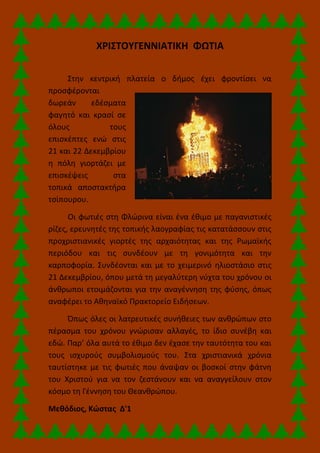 ΧΡΙΣΤΟΥΓΕΝΝΙΑΤΙΚΗ ΦΩΤΙΑ
Στην κεντρική πλατεία ο δήμος έχει φροντίσει να
προσφέρονται
δωρεάν εδέσματα
φαγητό και κρασί σε
όλους τους
επισκέπτες ενώ στις
21 και 22 Δεκεμβρίου
η πόλη γιορτάζει με
επισκέψεις στα
τοπικά αποστακτήρα
τσίπουρου.
Οι φωτιές στη Φλώρινα είναι ένα έθιμο με παγανιστικές
ρίζες, ερευνητές της τοπικής λαογραφίας τις κατατάσσουν στις
προχριστιανικές γιορτές της αρχαιότητας και της Ρωμαϊκής
περιόδου και τις συνδέουν με τη γονιμότητα και την
καρποφορία. Συνδέονται και με το χειμερινό ηλιοστάσιο στις
21 Δεκεμβρίου, όπου μετά τη μεγαλύτερη νύχτα του χρόνου οι
άνθρωποι ετοιμάζονται για την αναγέννηση της φύσης, όπως
αναφέρει το Αθηναϊκό Πρακτορείο Ειδήσεων.
Όπως όλες οι λατρευτικές συνήθειες των ανθρώπων στο
πέρασμα του χρόνου γνώρισαν αλλαγές, το ίδιο συνέβη και
εδώ. Παρ’ όλα αυτά το έθιμο δεν έχασε την ταυτότητα του και
τους ισχυρούς συμβολισμούς του. Στα χριστιανικά χρόνια
ταυτίστηκε με τις φωτιές που άναψαν οι βοσκοί στην φάτνη
του Χριστού για να τον ζεστάνουν και να αναγγείλουν στον
κόσμο τη Γέννηση του Θεανθρώπου.
Μεθόδιος, Κώστας Δ'1
 