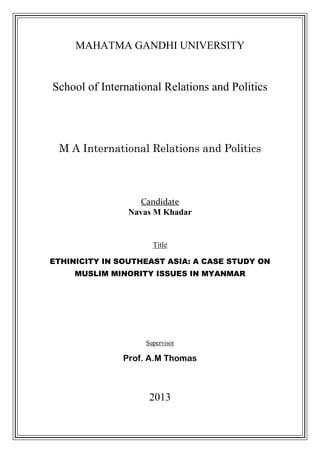 MAHATMA GANDHI UNIVERSITY


School of International Relations and Politics




 M A International Relations and Politics



                  Candidate
                Navas M Khadar


                      Title

ETHINICITY IN SOUTHEAST ASIA: A CASE STUDY ON
     MUSLIM MINORITY ISSUES IN MYANMAR




                    Supervisor

               Prof. A.M Thomas



                     2013
 