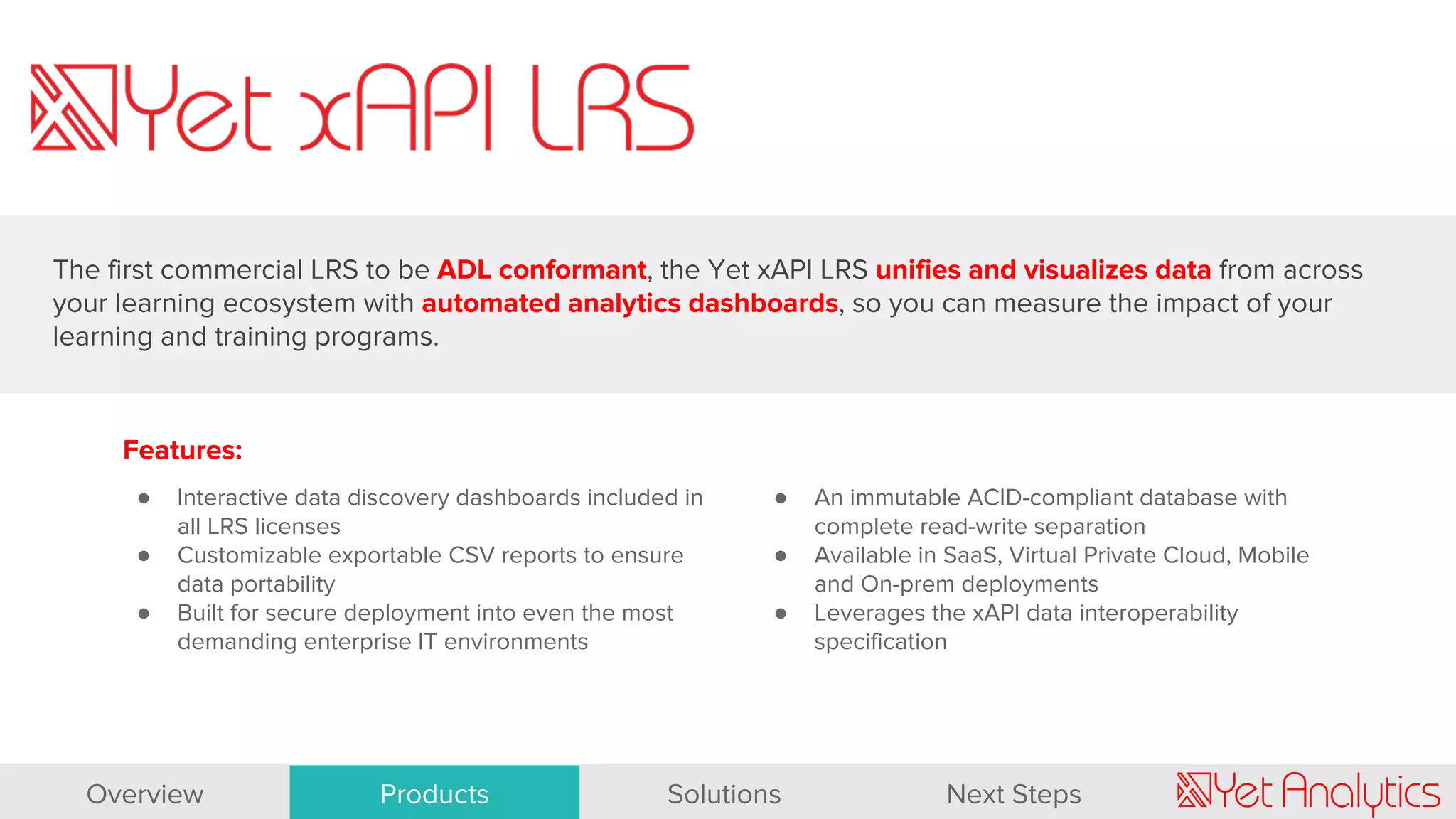 Features:
● Interactive data discovery dashboards included in
all LRS licenses
● Customizable exportable CSV reports to ensure
data portability
● Built for secure deployment into even the most
demanding enterprise IT environments
● An immutable ACID-compliant database with
complete read-write separation
● Available in SaaS, Virtual Private Cloud, Mobile
and On-prem deployments
● Leverages the xAPI data interoperability
specification
The first commercial LRS to be ADL conformant, the Yet xAPI LRS unifies and visualizes data from across
your learning ecosystem with automated analytics dashboards, so you can measure the impact of your
learning and training programs.
Overview Products Solutions Next Steps
 