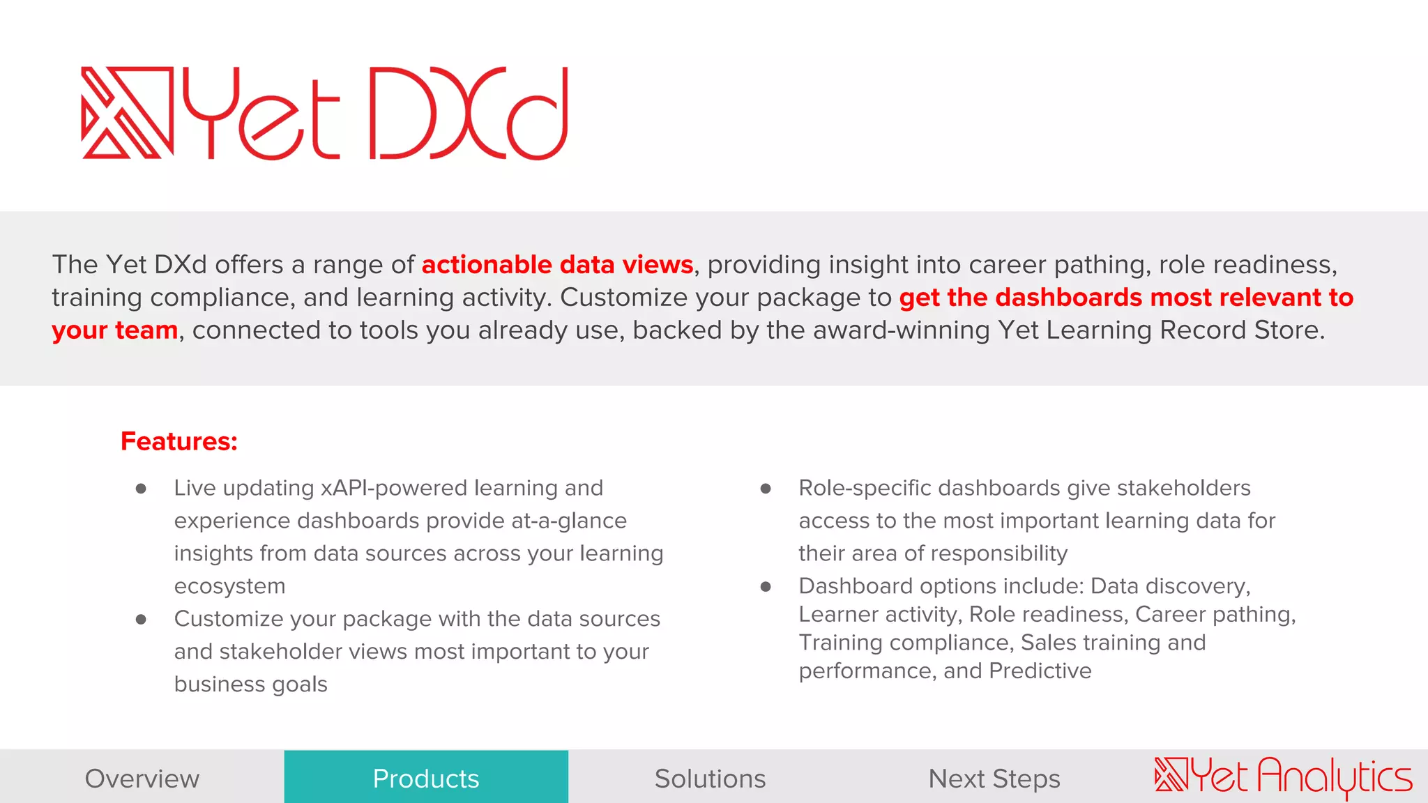 Features:
● Live updating xAPI-powered learning and
experience dashboards provide at-a-glance
insights from data sources across your learning
ecosystem
● Customize your package with the data sources
and stakeholder views most important to your
business goals
● Role-specific dashboards give stakeholders
access to the most important learning data for
their area of responsibility
● Dashboard options include: Data discovery,
Learner activity, Role readiness, Career pathing,
Training compliance, Sales training and
performance, and Predictive
The Yet DXd offers a range of actionable data views, providing insight into career pathing, role readiness,
training compliance, and learning activity. Customize your package to get the dashboards most relevant to
your team, connected to tools you already use, backed by the award-winning Yet Learning Record Store.
Overview Products Solutions Next Steps
 