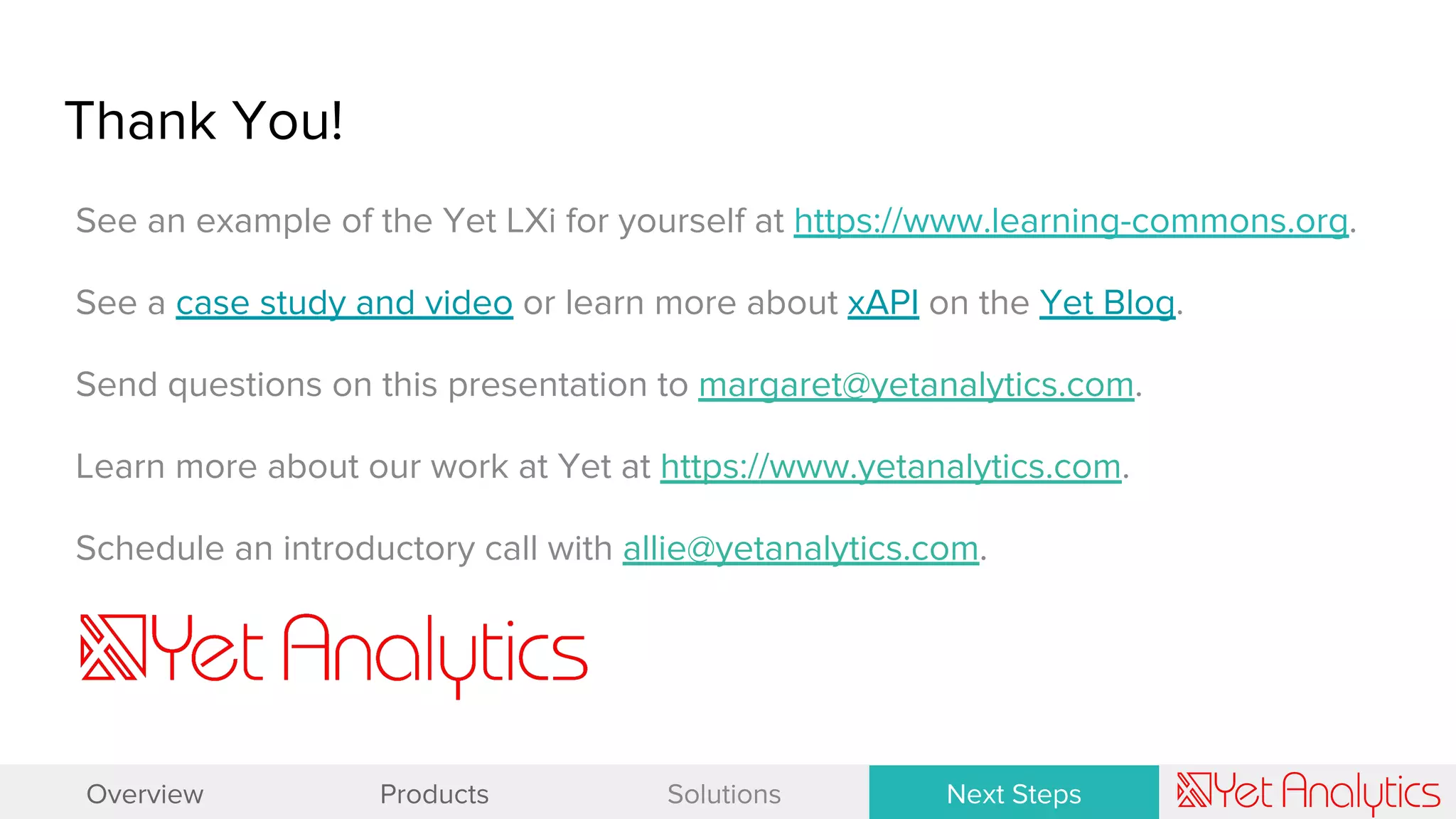 See an example of the Yet LXi for yourself at https://www.learning-commons.org.
See a case study and video or learn more about xAPI on the Yet Blog.
Send questions on this presentation to margaret@yetanalytics.com.
Learn more about our work at Yet at https://www.yetanalytics.com.
Schedule an introductory call with allie@yetanalytics.com.
Thank You!
Overview Products Solutions Next Steps
 