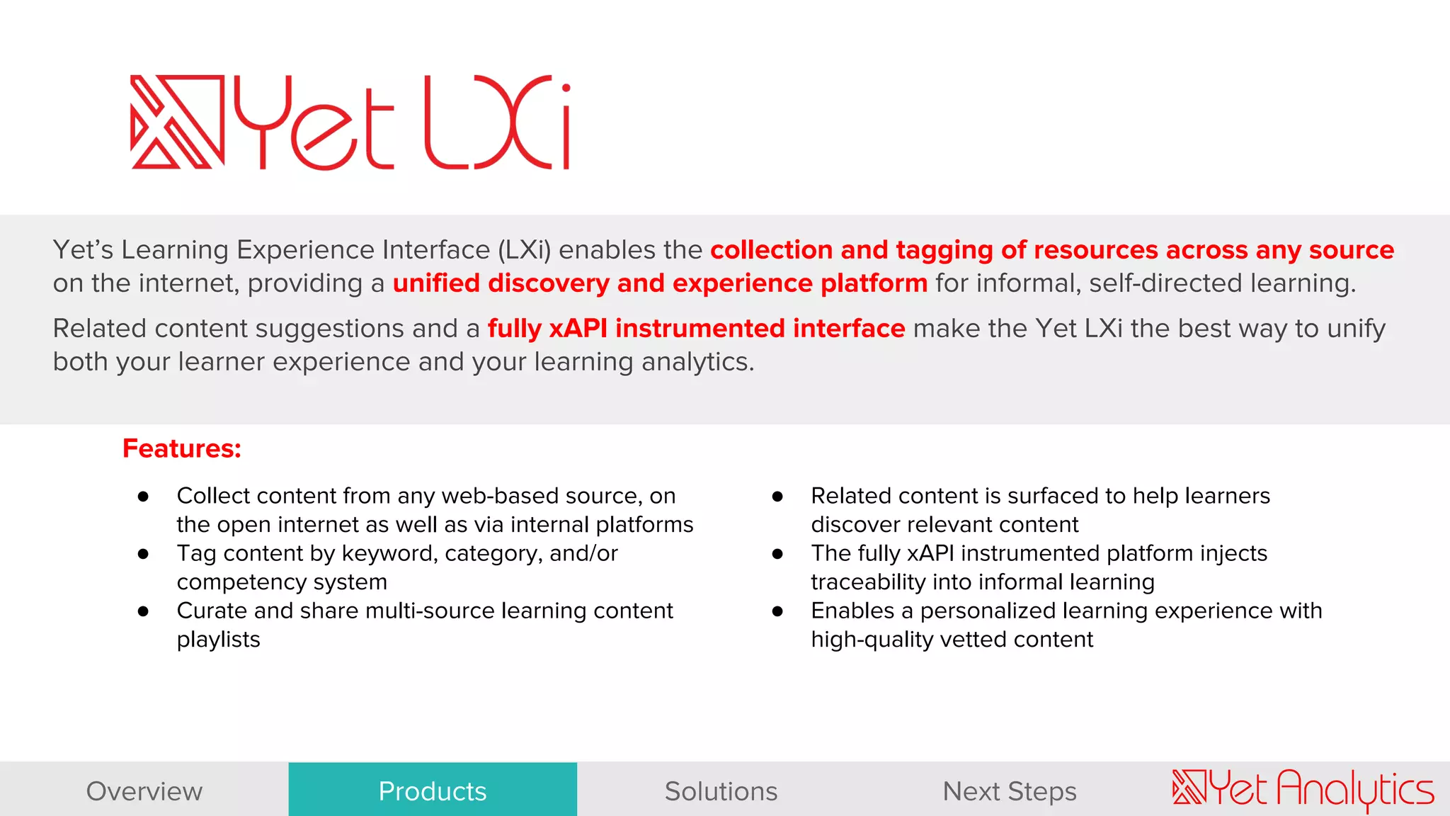 Features:
● Collect content from any web-based source, on
the open internet as well as via internal platforms
● Tag content by keyword, category, and/or
competency system
● Curate and share multi-source learning content
playlists
Yet’s Learning Experience Interface (LXi) enables the collection and tagging of resources across any source
on the internet, providing a unified discovery and experience platform for informal, self-directed learning.
Related content suggestions and a fully xAPI instrumented interface make the Yet LXi the best way to unify
both your learner experience and your learning analytics.
● Related content is surfaced to help learners
discover relevant content
● The fully xAPI instrumented platform injects
traceability into informal learning
● Enables a personalized learning experience with
high-quality vetted content
Overview Products Solutions Next Steps
 