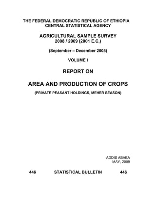 THE FEDERAL DEMOCRATIC REPUBLIC OF ETHIOPIA
         CENTRAL STATISTICAL AGENCY

        AGRICULTURAL SAMPLE SURVEY
             2008 / 2009 (2001 E.C.)

           (September – December 2008)

                   VOLUME I

                 REPORT ON

  AREA AND PRODUCTION OF CROPS
    (PRIVATE PEASANT HOLDINGS, MEHER SEASON)




                                       ADDIS ABABA
                                         MAY, 2009

  446        STATISTICAL BULLETIN            446
 
