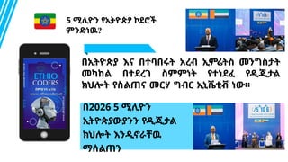 Content B - 70%
በ2026 5 ሚሊዮን
ኢትዮጵያውያንን የዲጂታል
ክህሎት እንዲኖራቸዉ
ማሰልጠን
በኢትዮጵያ እና በተባበሩት አረብ ኢምሬትስ መንግስታት
መካከል በተደረገ ስምምነት የተነደፈ የዲጂታል
ክህሎት የስልጠና መርሃ ግብር ኢኒሼቲቭ ነው።
5 ሚሊዮን የኢትዮጵያ ኮደሮች
ምንድነዉ?
 
