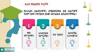 4
3
2
1
ዌብ
ፕሮግራሚን
ግ
አንድሮይድ
ፕሮግራሚን
ግ
ዳታ ሳይንስ
አርተፉሻል
ኢንተለጀንስ
የኦንላይን ስልጠናዎችን ለሚያጠናቅቁ ብቁ ሰልጣኞች
ዓለም አቀፍ ተቀባይነት ያለው ሰርተፊኬት ይበረከትላቸዋል።
አራቱ የስልጠና ኮርሶች
 