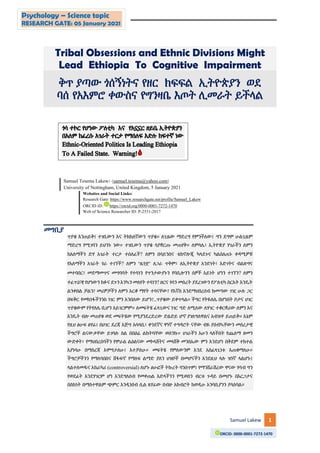 Samuel Lakew 1
Psychology – Science topic
RESEARCH GATE: 05 January 2021
ORCID: 0000-0001-7272-1470
Tribal Obsessions and Ethnic Divisions Might
Lead Ethiopia To Cognitive Impairment
ቅጥ ያጣው ጎሰኝነትና የዘር ክፍፍል ኢትዮጵያን ወደ
ባሰ የአእምሮ ቀውስና የግንዛቤ እጦት ሊመራት ይችላል
Samuel Tesema Lakew፡ (samuel.tesema@yahoo.com)
University of Nottingham, United Kingdom, 5 January 2021
Websites and Social Links:
Research Gate: https://www.researchgate.net/profile/Samuel_Lakew
ORCID iD: https://orcid.org/0000-0001-7272-1470
Web of Science Researcher ID: P-2531-2017
መግቢያ
ጥያቄ እንጠይቅ፤ ተገቢውን እና ትክክለኛውን ጥያቄ። ለጊዜው ማድረግ የምንችለው፤ ግን ደግሞ ሁልጊዜም
ማድረግ የሚገባን ይህንኑ ነው። ተገቢውን ጥያቄ ሳያቋርጡ መጠየቅ። ለምሳሌ፣ ኢትዮጵያ ሃገራችን ለምን
ከአለማችን ድሃ አገራት ተርታ ተሰለፈች? ለምን በሳይንስና ቴክኖሎጂ ካላደጉና ካልሰለጠኑ ቀዳሚዎቹ
የአለማችን አገራት ጎራ ተገኘች? ለምን “ዜጎቿ” ለጋራ ጥቅም፣ ለኢትዮጵያ አንድነት፣ እድገትና ብልጽግና
መተባበር፣ መደማመጥና መግባባት የተሳነን የጥንታውያኑን የባቢሎንን ሰዎች አይነት ሆነን ተገኘን? ለምን
ተፈጥሯዊ የሆነውን ክፉና ደጉን እንኳን መለየት ተሳነን? ዘርና ጎሳን መሰረት ያደረገውን የፖለቲካ ስርአት እንዴት
ልንቀበል ቻልን? መሪዎቻችን ለምን አርቆ ማየት ተሳናቸው? የእኛስ እንደማህበረሰብ ከመጣው ገዢ ሁሉ ጋር
በፍቅር የመክነፋችንንስ ነገር ምን እንበለው ይሆን?...ጥያቄው ይቀጥላል። ችግር የትዬለሌ በሆነበት ቦታና ሀገር
ጥያቄውም የትየለሌ ቢሆን አይገርምም። ለመፍትሄ ፈላጊውና ነገር ግድ ለሚለው ለሃገር ተቆርቋሪው ለምን እና
እንዴት ብሎ መጠየቁ ወደ መፍትሄው የሚያንደረድረው ድልድይ ሆኖ ያገለግለዋልና አብዝቶ ይጠይቅ። እኔም
የዚህ ፅሁፍ ፀሃፊ፤ በሀገር ደረጃ እጅግ አሳሳቢ፣ ቀንደኛና ዋነኛ ተግዳሮት ናቸው ብዬ ያሰብኳቸውን መሰረታዊ
ችግሮች ልናውቃቸው ይገባሉ ስል በበዕሬ ልከትባቸው ወሰንኩ። ሀገራችን አሁን ላለችበት የጨለማ ዘመን
ውድቀት፣ የማህበረሰባችን የሞራል ልዕልናው መኮላሸትና መላሸቅ መንስኤው ምን እንደሆነ በቅደም ተከተል
እያነሳሁ በማስረጃ እሞግታለሁ፤ እተቻለሁ። መፍትሄ የምለውንም እንደ አስፈላጊነቱ እጠቁማለሁ።
ችግሮቻችንን የማለባበስና ሸፋፍኖ የማለፍ ልማድ ያለን ህዝቦች በመሆናችን እንደዚህ ላሉ ዝነኛ ላልሆኑ፤
ላልተለመዱና አከራካሪ (controversial) ለሆኑ ፅሁፎች ትኩረት ባንሰጥም፤ የማንሸራሽረው ዋናው ሃሳብ ግን
የወደፊት እንደሃገርም ሆነ እንደግለሰብ የመቀጠል እድላችንን የሚወስን ብርቱ ጉዳይ በመሆኑ በእርጋታና
በስክነት በማስተዋልም ጭምር እንዲነበብ ሲል ጸሃፊው በብዙ አክብሮት ከወዲሁ አንባቢያንን ያሳስባል።
0100010111
 