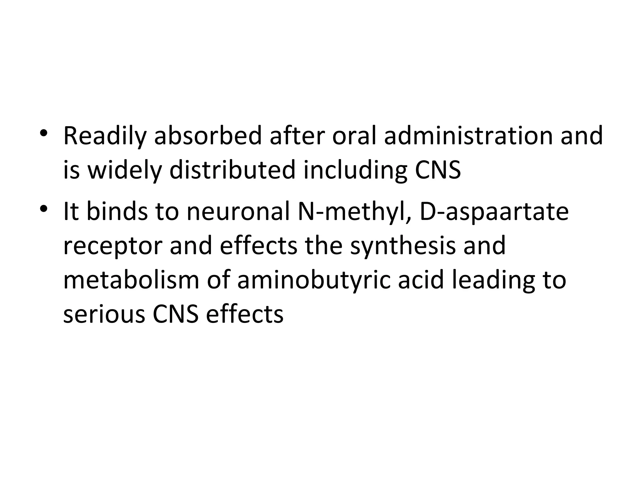 • Readily absorbed after oral administration and
  is widely distributed including CNS
• It binds to neuronal N-methyl, D-aspaartate
  receptor and effects the synthesis and
  metabolism of aminobutyric acid leading to
  serious CNS effects
 