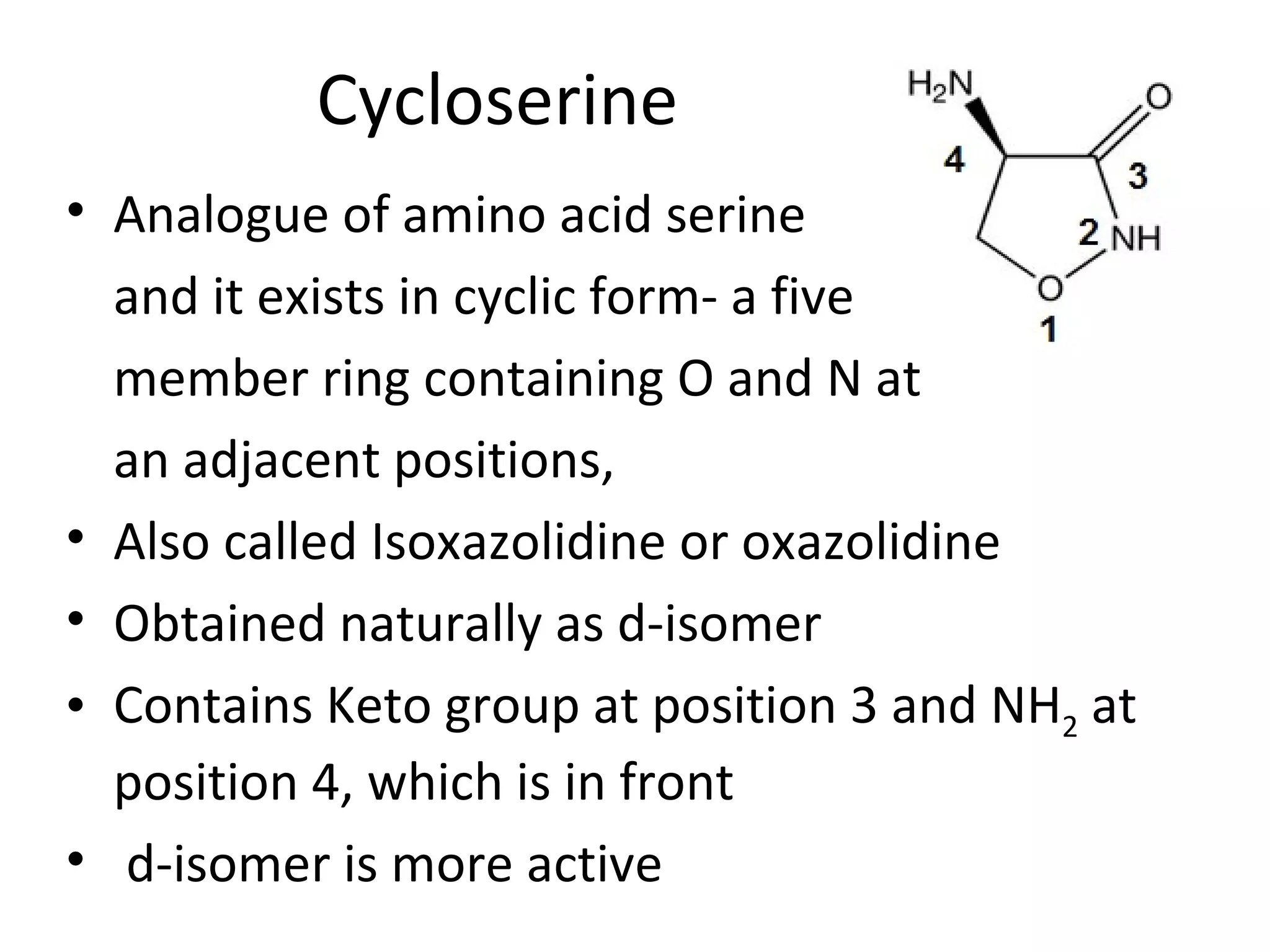 Cycloserine
• Analogue of amino acid serine
  and it exists in cyclic form- a five
  member ring containing O and N at
  an adjacent positions,
• Also called Isoxazolidine or oxazolidine
• Obtained naturally as d-isomer
• Contains Keto group at position 3 and NH2 at
  position 4, which is in front
• d-isomer is more active
 