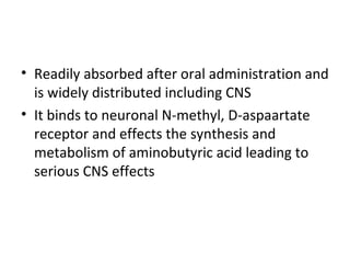 • Readily absorbed after oral administration and
  is widely distributed including CNS
• It binds to neuronal N-methyl, D-aspaartate
  receptor and effects the synthesis and
  metabolism of aminobutyric acid leading to
  serious CNS effects
 