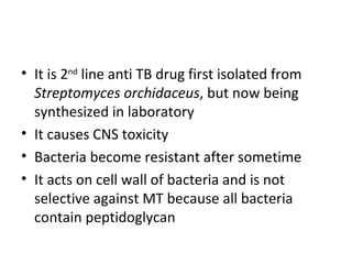 • It is 2nd line anti TB drug first isolated from
  Streptomyces orchidaceus, but now being
  synthesized in laboratory
• It causes CNS toxicity
• Bacteria become resistant after sometime
• It acts on cell wall of bacteria and is not
  selective against MT because all bacteria
  contain peptidoglycan
 