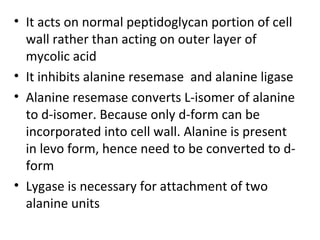 • It acts on normal peptidoglycan portion of cell
  wall rather than acting on outer layer of
  mycolic acid
• It inhibits alanine resemase and alanine ligase
• Alanine resemase converts L-isomer of alanine
  to d-isomer. Because only d-form can be
  incorporated into cell wall. Alanine is present
  in levo form, hence need to be converted to d-
  form
• Lygase is necessary for attachment of two
  alanine units
 