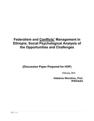 1 | P a g e
Federalism and Conflicts’ Management in
Ethiopia: Social Psychological Analysis of
the Opportunities and Challenges
(Discussion Paper Prepared for HOF)
February, 2013
Habtamu Wondimu, Prof.
IPSS/AAU
 