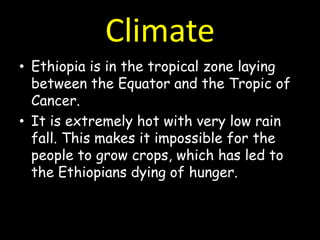 Climate
• Ethiopia is in the tropical zone laying
  between the Equator and the Tropic of
  Cancer.
• It is extremely hot with very low rain
  fall. This makes it impossible for the
  people to grow crops, which has led to
  the Ethiopians dying of hunger.
 
