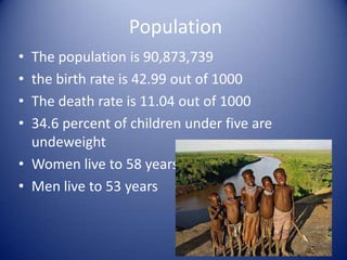 Population
• The population is 90,873,739
• the birth rate is 42.99 out of 1000
• The death rate is 11.04 out of 1000
• 34.6 percent of children under five are
  undeweight
• Women live to 58 years
• Men live to 53 years
 