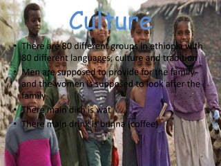 Culture
• There are 80 different groups in ethiopia with
  80 different languages, culture and tradition
• Men are supposed to provide for the family
  and the women is supposed to look after the
  family
• There main dish is wat
• There main drink is bunna (coffee)
 