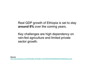 Real GDP growth of Ethiopia is set to stay
          around 8% over the coming years.

          Key challenges are high dependency on
          rain-fed agriculture and limited private
          sector growth.



Source
http://www.dbresearch.com/PROD/DBR_INTERNET_EN-PROD/PROD0000000000276604/Ethiopia.pdf
 