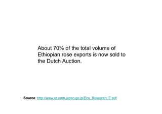 About 70% of the total volume of
        Ethiopian rose exports is now sold to
        the Dutch Auction.




Source: http://www.et.emb-japan.go.jp/Eco_Research_E.pdf
 