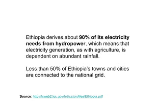 Ethiopia derives about 90% of its electricity
    needs from hydropower, which means that
    electricity generation, as with agriculture, is
    dependent on abundant rainfall.

    Less than 50% of Ethiopia’s towns and cities
    are connected to the national grid.


Source: http://lcweb2.loc.gov/frd/cs/profiles/Ethiopia.pdf
 