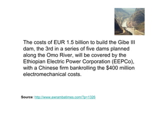 The costs of EUR 1.5 billion to build the Gibe III
 dam, the 3rd in a series of five dams planned
 along the Omo River, will be covered by the
 Ethiopian Electric Power Corporation (EEPCo),
 with a Chinese firm bankrolling the $400 million
 electromechanical costs.



Source: http://www.awrambatimes.com/?p=1326
 