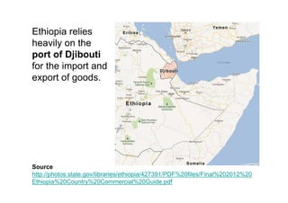 Ethiopia relies
heavily on the
port of Djibouti
for the import and
export of goods.




Source
http://photos.state.gov/libraries/ethiopia/427391/PDF%20files/Final%202012%20
Ethiopia%20Country%20Commercial%20Guide.pdf
 