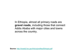 In Ethiopia, almost all primary roads are
      gravel roads, including those that connect
      Addis Ababa with major cities and towns
      across the country.




Source: http://lcweb2.loc.gov/frd/cs/profiles/Ethiopia.pdf
 