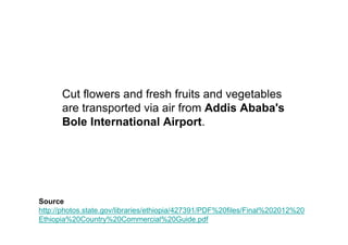 Cut flowers and fresh fruits and vegetables
      are transported via air from Addis Ababa's
      Bole International Airport.




Source
http://photos.state.gov/libraries/ethiopia/427391/PDF%20files/Final%202012%20
Ethiopia%20Country%20Commercial%20Guide.pdf
 