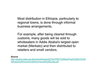 Most distribution in Ethiopia, particularly to
      regional towns, is done through informal
      business arrangements.

      For example, after being cleared through
      customs, many goods will be sold to
      wholesalers in Addis Ababa's largest open
      market (Merkato) and then distributed to
      retailers and small vendors.

Source
http://photos.state.gov/libraries/ethiopia/427391/PDF%20files/Final%202012%20
Ethiopia%20Country%20Commercial%20Guide.pdf
 
