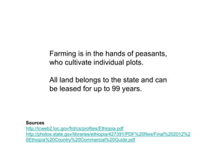 Farming is in the hands of peasants,
          who cultivate individual plots.

          All land belongs to the state and can
          be leased for up to 99 years.



Sources
http://lcweb2.loc.gov/frd/cs/profiles/Ethiopia.pdf
http://photos.state.gov/libraries/ethiopia/427391/PDF%20files/Final%202012%2
0Ethiopia%20Country%20Commercial%20Guide.pdf
 
