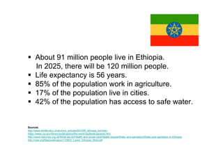 About 91 million people live in Ethiopia.
      In 2025, there will be 120 million people.
      Life expectancy is 56 years.
      85% of the population work in agriculture.
      17% of the population live in cities.
      42% of the population has access to safe water.


Sources
http://www.ethlife.ethz.ch/archive_articles/091009_ethiopia_lul/index
https://www.cia.gov/library/publications/the-world-factbook/geos/et.html
http://www.redcross.org.uk/What-we-do/Health-and-social-care/Health-issues/Water-and-sanitation/Water-and-sanitation-in-Ethiopia
http://csis.org/files/publication/110623_Lyons_Ethiopia_Web.pdf
 