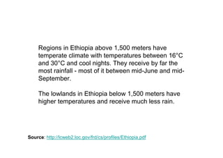 Regions in Ethiopia above 1,500 meters have
     temperate climate with temperatures between 16°C
     and 30°C and cool nights. They receive by far the
     most rainfall - most of it between mid-June and mid-
     September.

     The lowlands in Ethiopia below 1,500 meters have
     higher temperatures and receive much less rain.




Source: http://lcweb2.loc.gov/frd/cs/profiles/Ethiopia.pdf
 