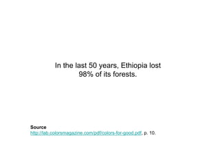 In the last 50 years, Ethiopia lost
                   98% of its forests.




Source
http://lab.colorsmagazine.com/pdf/colors-for-good.pdf, p. 10.
 