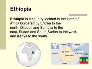 Ethiopia
Ethiopia is a country located in the Horn of
Africa bordered by Eritrea to the
north, Djibouti and Somalia to the
east, Sudan and South Sudan to the west,
and Kenya to the south
 