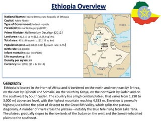 Ethiopia Overview
National Name: Federal Democratic Republic of Ethiopia
Capital: Addis Ababa
Type of Government: federal republic
President: Girma Woldegiorgis (2001)
Prime Minister: Hailemariam Desalegn (2012)
Land area: 432,310 sq mi (1,119,683 sq km);
Total area: 435,186 sq mi (1,127,127 sq km)
Population (2010 est.): 88,013,491 (growth rate: 3.2%)
Birth rate: 43.3/1000
Infant mortality rate: 78.9/1000
Life expectancy: 55.8
Density per sq km: 69
Currency: birr (ETB) ($1 = Br 18.18)




Geography
 Ethiopia is located in the Horn of Africa and is bordered on the north and northeast by Eritrea,
on the east by Djibouti and Somalia, on the south by Kenya, on the northwest by Sudan and on
the southwest by South Sudan. The country has a high central plateau that varies from 1,290 to
3,000 m) above sea level, with the highest mountain reaching 4,533 m. Elevation is generally
highest just before the point of descent to the Great Rift Valley, which splits the plateau
diagonally. A number of rivers cross the plateau—notably the Blue Nile rising from Lake Tana.
The plateau gradually slopes to the lowlands of the Sudan on the west and the Somali-inhabited
plains to the southeast.
 