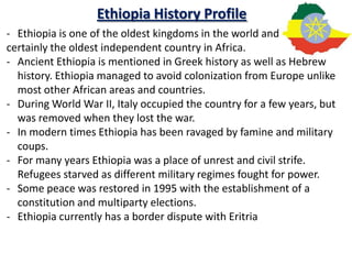 Ethiopia History Profile
- Ethiopia is one of the oldest kingdoms in the world and
certainly the oldest independent country in Africa.
- Ancient Ethiopia is mentioned in Greek history as well as Hebrew
  history. Ethiopia managed to avoid colonization from Europe unlike
  most other African areas and countries.
- During World War II, Italy occupied the country for a few years, but
  was removed when they lost the war.
- In modern times Ethiopia has been ravaged by famine and military
  coups.
- For many years Ethiopia was a place of unrest and civil strife.
  Refugees starved as different military regimes fought for power.
- Some peace was restored in 1995 with the establishment of a
  constitution and multiparty elections.
- Ethiopia currently has a border dispute with Eritria
 