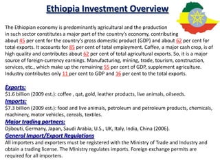Ethiopia Investment Overview
The Ethiopian economy is predominantly agricultural and the production
in such sector constitutes a major part of the country’s economy, contributing
about 45 per cent for the country’s gross domestic product (GDP) and about 62 per cent for
total exports. It accounts for 85 per cent of total employment. Coffee, a major cash crop, is of
high quality and contributes about 62 per cent of total agricultural exports. So, it is a major
source of foreign-currency earnings. Manufacturing, mining, trade, tourism, construction,
services, etc., which make up the remaining 55 per cent of GDP, supplement agriculture.
Industry contributes only 11 per cent to GDP and 16 per cent to the total exports.

Exports:
$1.6 billion (2009 est.): coffee , qat, gold, leather products, live animals, oilseeds.
Imports:
$7.3 billion (2009 est.): food and live animals, petroleum and petroleum products, chemicals,
machinery, motor vehicles, cereals, textiles.
Major trading partners:
Djibouti, Germany, Japan, Saudi Arabia, U.S., UK, Italy, India, China (2006).
General Import/Export Regulations
All importers and exporters must be registered with the Ministry of Trade and Industry and
obtain a trading license. The Ministry regulates imports. Foreign exchange permits are
required for all importers.
 